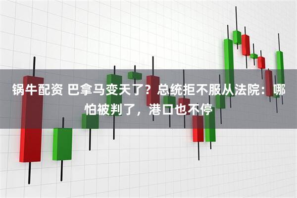 锅牛配资 巴拿马变天了？总统拒不服从法院：哪怕被判了，港口也不停
