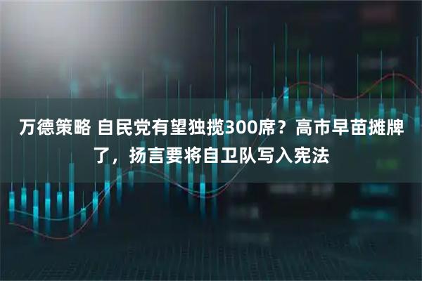 万德策略 自民党有望独揽300席？高市早苗摊牌了，扬言要将自卫队写入宪法