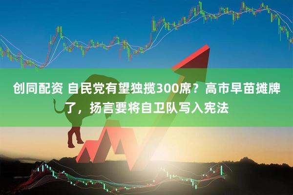 创同配资 自民党有望独揽300席？高市早苗摊牌了，扬言要将自卫队写入宪法