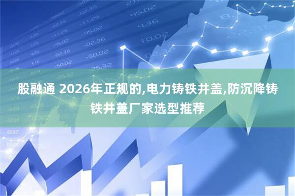 股融通 2026年正规的,电力铸铁井盖,防沉降铸铁井盖厂家选型推荐