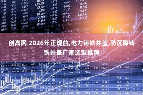创高网 2026年正规的,电力铸铁井盖,防沉降铸铁井盖厂家选型推荐