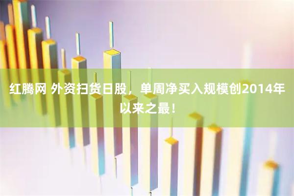 红腾网 外资扫货日股，单周净买入规模创2014年以来之最！